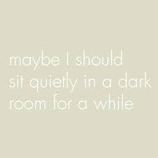 Maybe I should sit quietly in a dark room